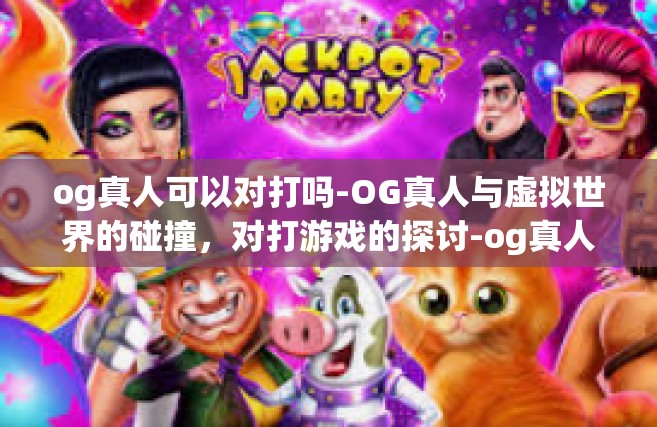 og真人可以对打吗-OG真人与虚拟世界的碰撞，对打游戏的探讨-og真人可以对打吗