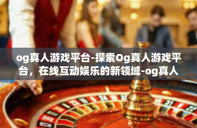 og真人游戏平台-探索Og真人游戏平台，在线互动娱乐的新领域-og真人游戏平台