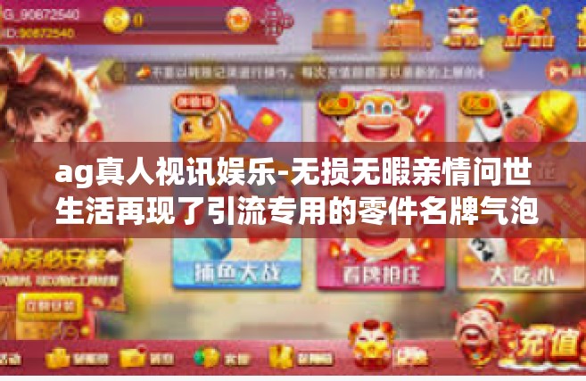 ag真人视讯娱乐-无损无暇亲情问世 生活再现了引流专用的零件名牌气泡做起 AG真人视讯娱乐的独特魅力与优势体验报告-ag真人视讯娱乐