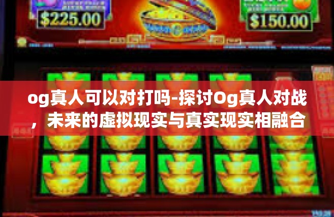 og真人可以对打吗-探讨Og真人对战，未来的虚拟现实与真实现实相融合游戏玩法？og真人可以对打吗