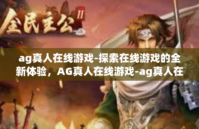 ag真人在线游戏-探索在线游戏的全新体验，AG真人在线游戏-ag真人在线游戏