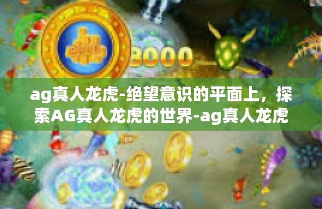 ag真人龙虎-绝望意识的平面上，探索AG真人龙虎的世界-ag真人龙虎