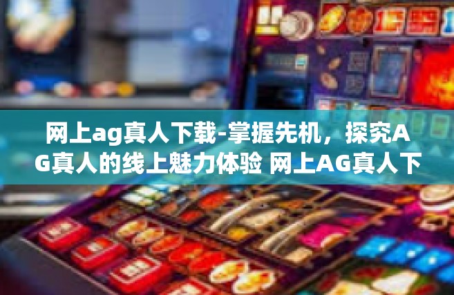 网上ag真人下载-掌握先机，探究AG真人的线上魅力体验 网上AG真人下载的初步研究及讨论-网上ag真人下载