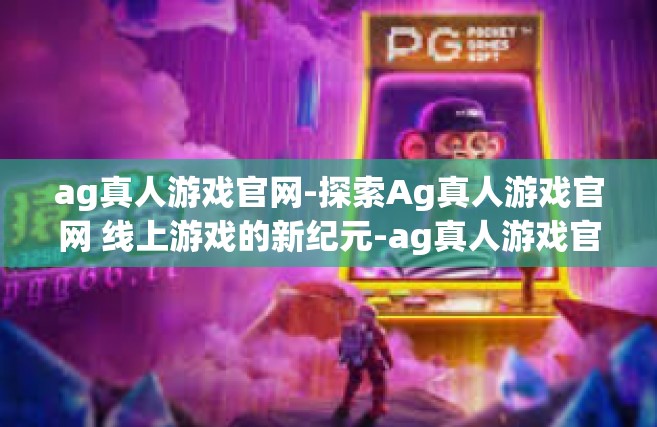 ag真人游戏官网-探索Ag真人游戏官网 线上游戏的新纪元-ag真人游戏官网