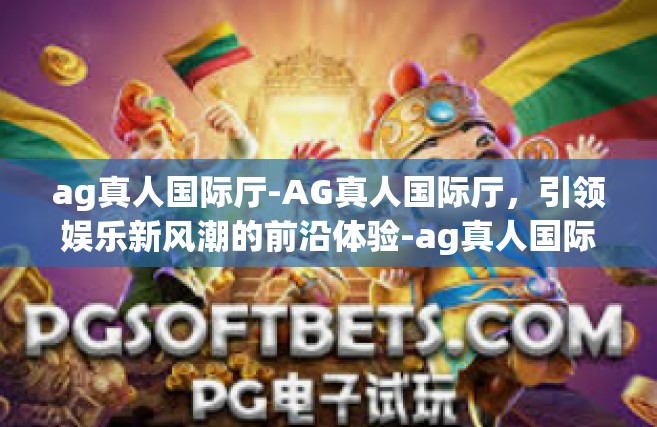 ag真人国际厅-AG真人国际厅，引领娱乐新风潮的前沿体验-ag真人国际厅
