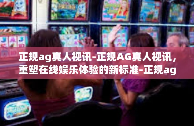 正规ag真人视讯-正规AG真人视讯，重塑在线娱乐体验的新标准-正规ag真人视讯
