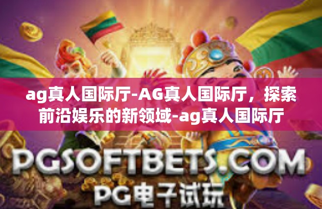 ag真人国际厅-AG真人国际厅，探索前沿娱乐的新领域-ag真人国际厅