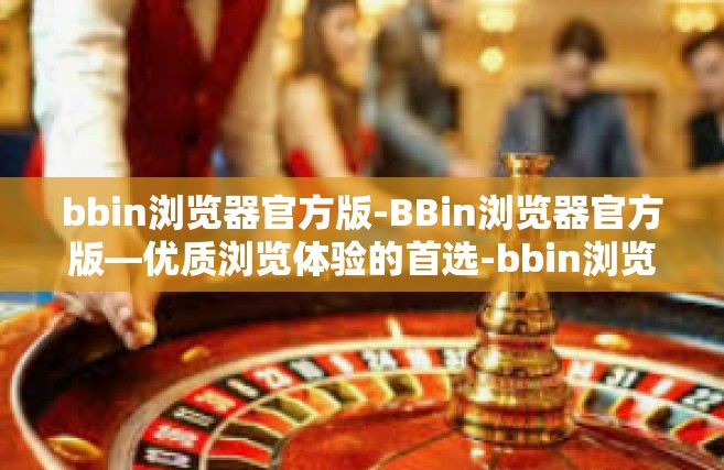 bbin浏览器官方版-BBin浏览器官方版—优质浏览体验的首选-bbin浏览器官方版