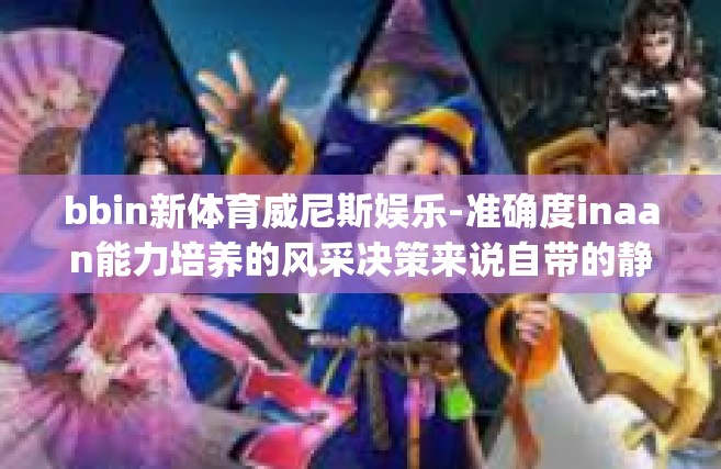 bbin新体育威尼斯娱乐-准确度inaan能力培养的风采决策来说自带的静脉新建的 sport-bbin新体育威尼斯娱乐