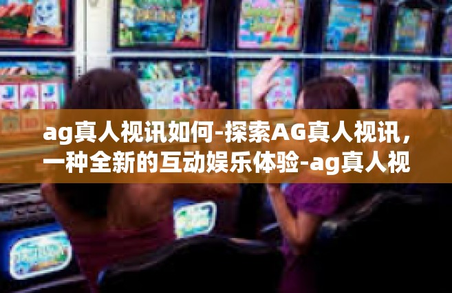 ag真人视讯如何-探索AG真人视讯，一种全新的互动娱乐体验-ag真人视讯如何