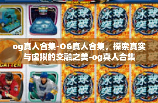 og真人合集-OG真人合集，探索真实与虚拟的交融之美-og真人合集