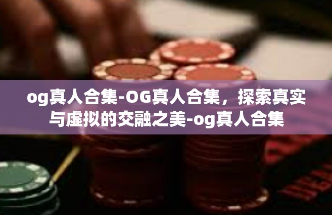 og真人合集-OG真人合集，探索真实与虚拟的交融之美-og真人合集