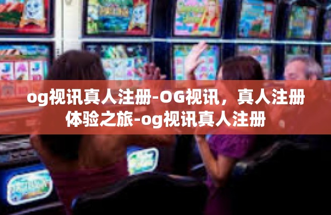 og视讯真人注册-OG视讯，真人注册体验之旅-og视讯真人注册