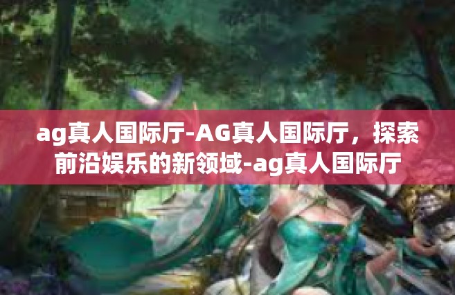 ag真人国际厅-AG真人国际厅，探索前沿娱乐的新领域-ag真人国际厅
