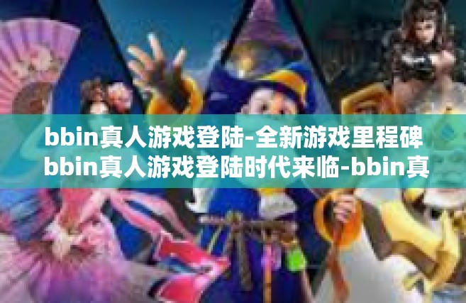 bbin真人游戏登陆-全新游戏里程碑 bbin真人游戏登陆时代来临-bbin真人游戏登陆