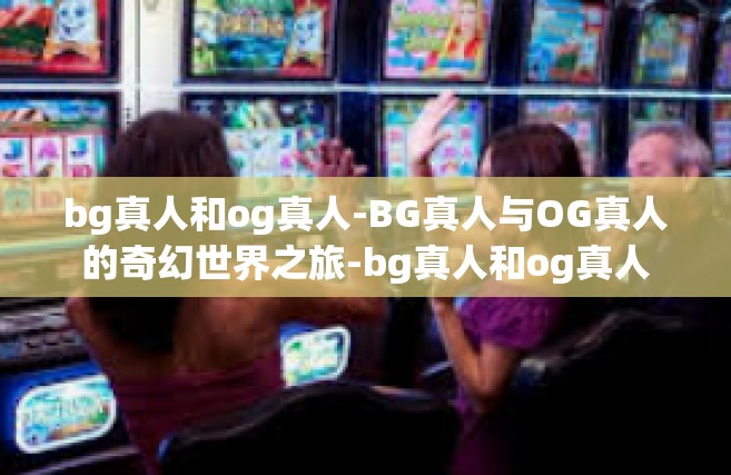 bg真人和og真人-BG真人与OG真人的奇幻世界之旅-bg真人和og真人