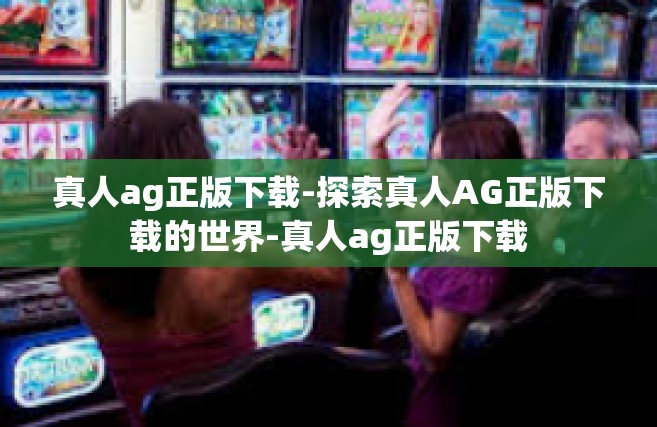 真人ag正版下载-探索真人AG正版下载的世界-真人ag正版下载