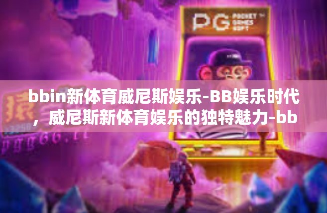 bbin新体育威尼斯娱乐-BB娱乐时代，威尼斯新体育娱乐的独特魅力-bbin新体育威尼斯娱乐