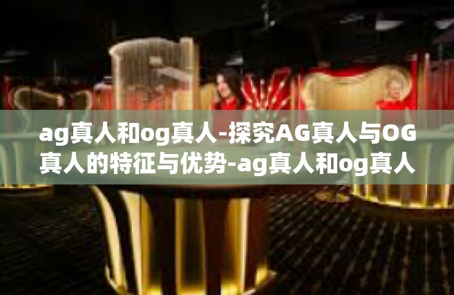 ag真人和og真人-探究AG真人与OG真人的特征与优势-ag真人和og真人