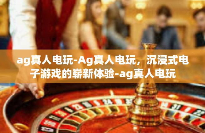 ag真人电玩-Ag真人电玩，沉浸式电子游戏的崭新体验-ag真人电玩