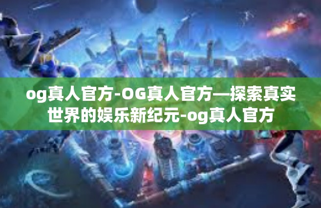 og真人官方-OG真人官方—探索真实世界的娱乐新纪元-og真人官方
