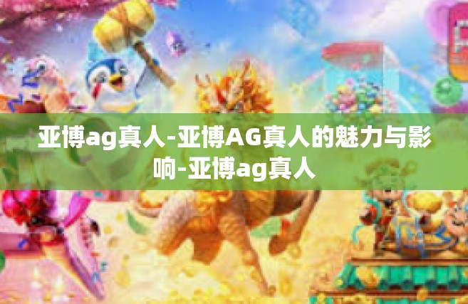 亚博ag真人-亚博AG真人的魅力与影响-亚博ag真人