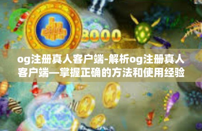 og注册真人客户端-解析og注册真人客户端—掌握正确的方法和使用经验分享-og注册真人客户端