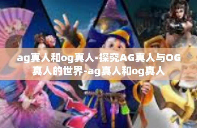 ag真人和og真人-探究AG真人与OG真人的世界-ag真人和og真人