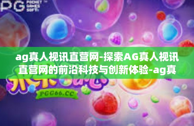 ag真人视讯直营网-探索AG真人视讯直营网的前沿科技与创新体验-ag真人视讯直营网