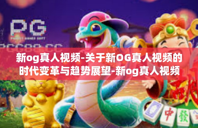 新og真人视频-关于新OG真人视频的时代变革与趋势展望-新og真人视频