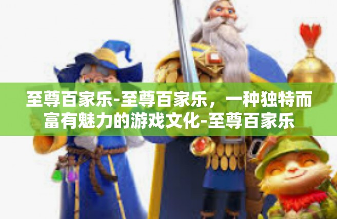 至尊百家乐-至尊百家乐，一种独特而富有魅力的游戏文化-至尊百家乐