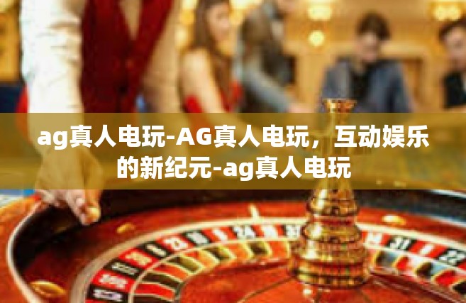 ag真人电玩-AG真人电玩，互动娱乐的新纪元-ag真人电玩