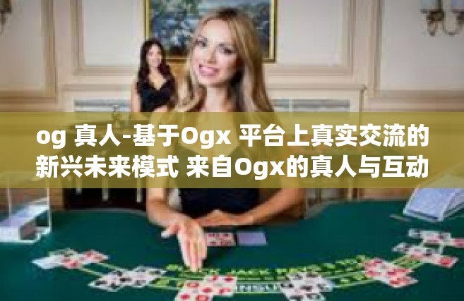 og 真人-基于Ogx 平台上真实交流的新兴未来模式 来自Ogx的真人与互动体验-og 真人