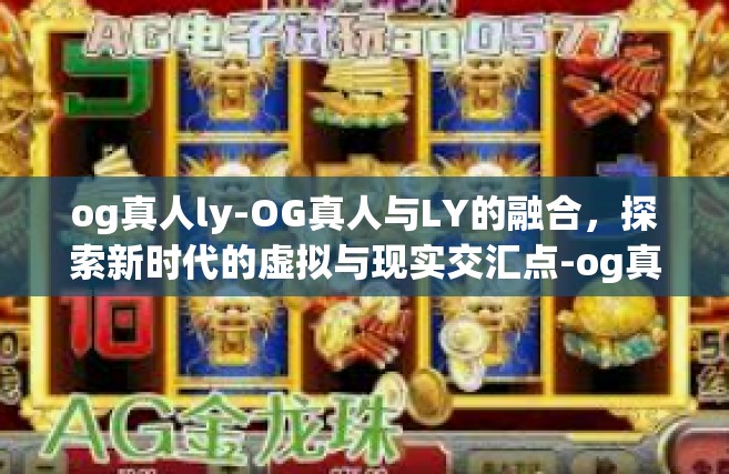 og真人ly-OG真人与LY的融合，探索新时代的虚拟与现实交汇点-og真人ly