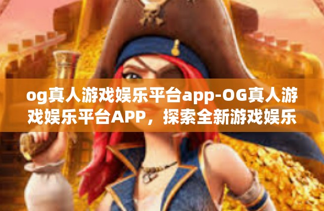 og真人游戏娱乐平台app-OG真人游戏娱乐平台APP，探索全新游戏娱乐体验的前沿-og真人游戏娱乐平台app