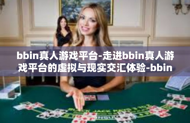 bbin真人游戏平台-走进bbin真人游戏平台的虚拟与现实交汇体验-bbin真人游戏平台