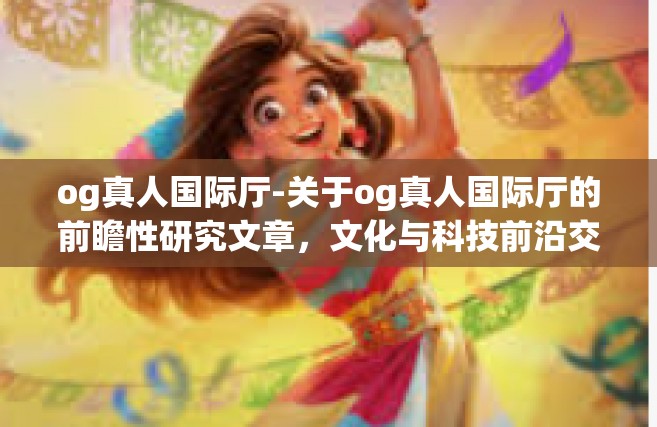 og真人国际厅-关于og真人国际厅的前瞻性研究文章，文化与科技前沿交相辉映的完美视听空间。og真人国际厅