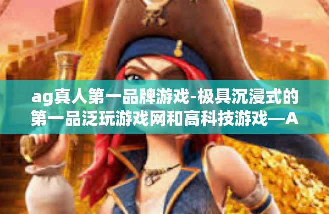 ag真人第一品牌游戏-极具沉浸式的第一品泛玩游戏网和高科技游戏—AG真人游戏品牌体验之旅-ag真人第一品牌游戏