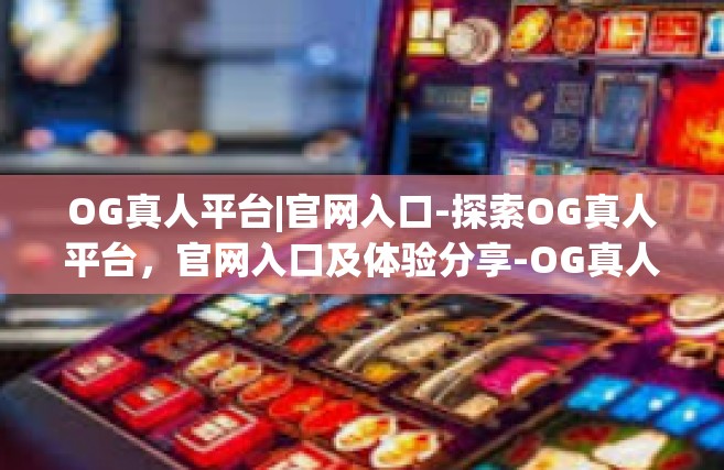 OG真人平台|官网入口-探索OG真人平台，官网入口及体验分享-OG真人平台|官网入口