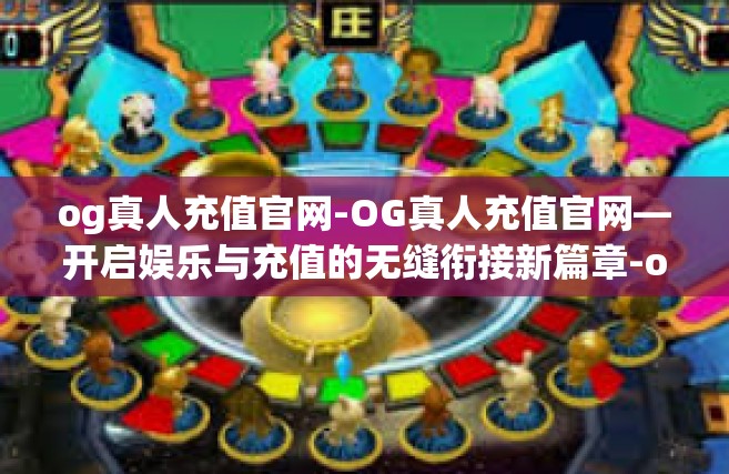og真人充值官网-OG真人充值官网—开启娱乐与充值的无缝衔接新篇章-og真人充值官网
