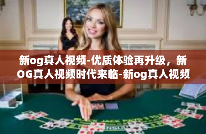 新og真人视频-优质体验再升级，新OG真人视频时代来临-新og真人视频