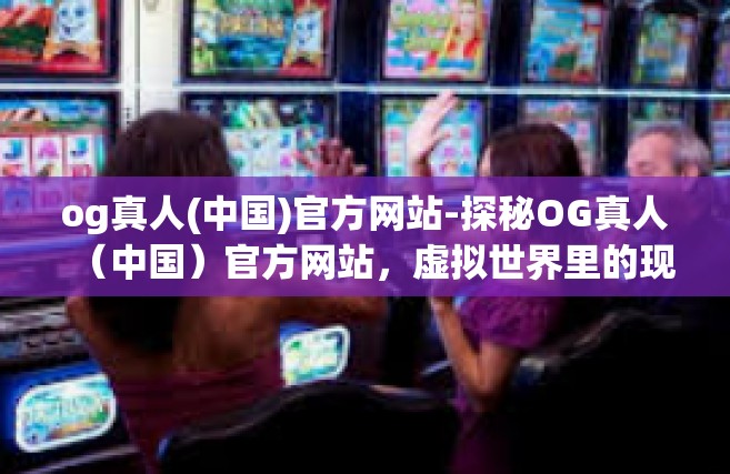 og真人(中国)官方网站-探秘OG真人（中国）官方网站，虚拟世界里的现实触点-og真人(中国)官方网站