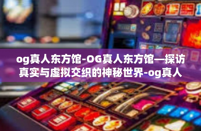og真人东方馆-OG真人东方馆—探访真实与虚拟交织的神秘世界-og真人东方馆