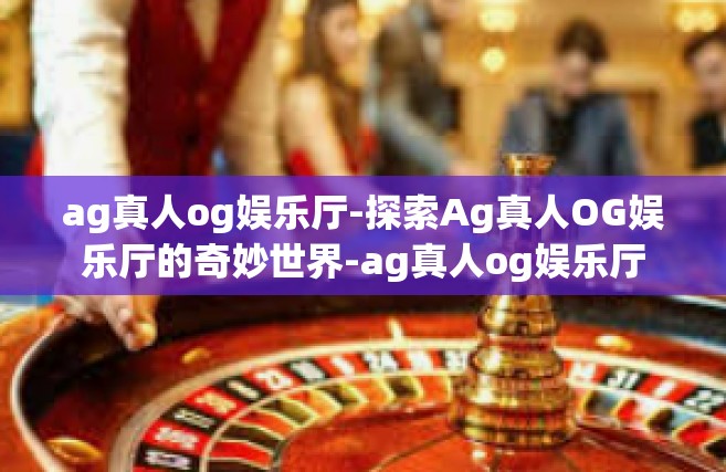 ag真人og娱乐厅-探索Ag真人OG娱乐厅的奇妙世界-ag真人og娱乐厅