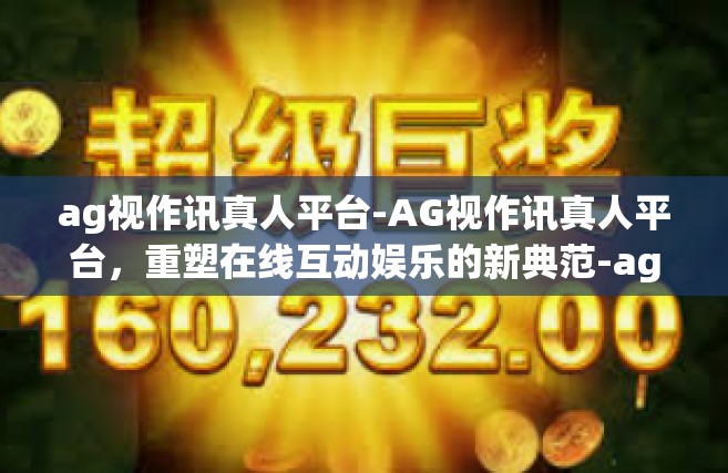 ag视作讯真人平台-AG视作讯真人平台，重塑在线互动娱乐的新典范-ag视作讯真人平台