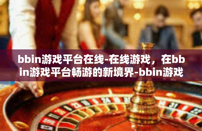 bbin游戏平台在线-在线游戏，在bbin游戏平台畅游的新境界-bbin游戏平台在线