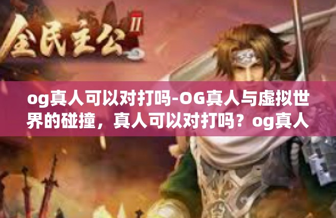og真人可以对打吗-OG真人与虚拟世界的碰撞，真人可以对打吗？og真人可以对打吗