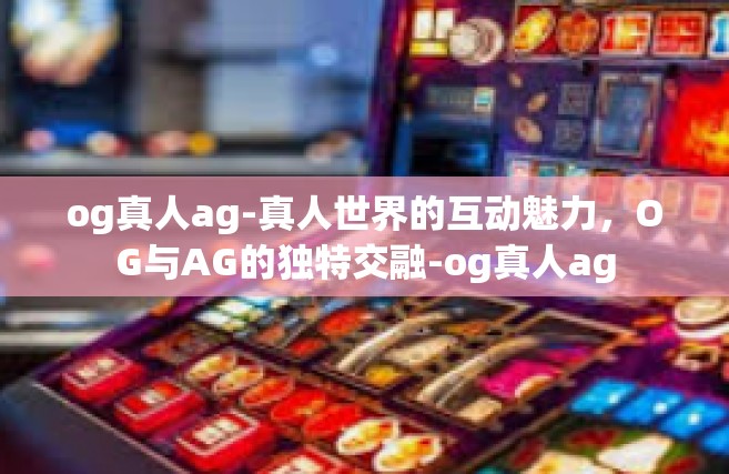og真人ag-真人世界的互动魅力，OG与AG的独特交融-og真人ag