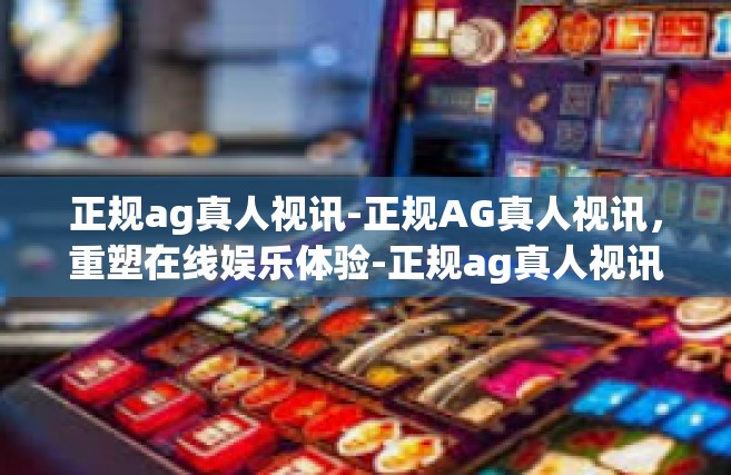 正规ag真人视讯-正规AG真人视讯，重塑在线娱乐体验-正规ag真人视讯