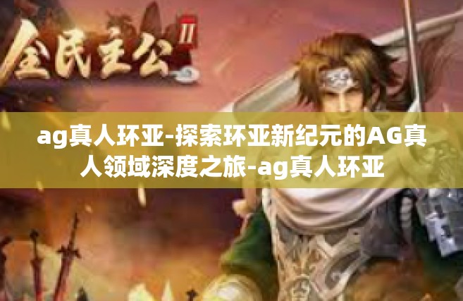 ag真人环亚-探索环亚新纪元的AG真人领域深度之旅-ag真人环亚